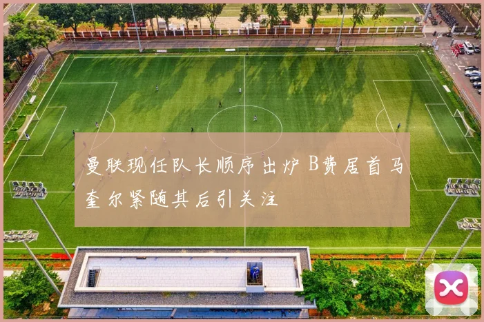 曼联现任队长顺序出炉 B费居首马奎尔紧随其后引关注