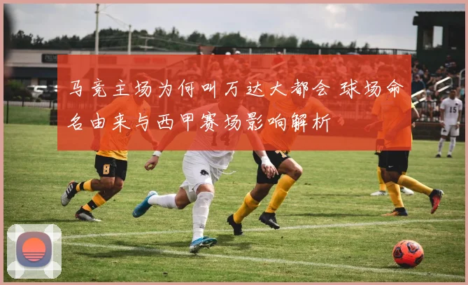 马竞主场为何叫万达大都会 球场命名由来与西甲赛场影响解析