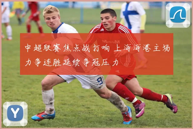 中超联赛焦点战打响 上海海港主场力争连胜延续争冠压力