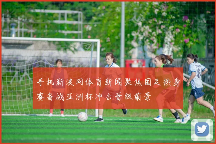 手机新浪网体育新闻聚焦国足热身赛备战亚洲杯冲击晋级前景