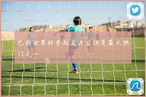 巴西世界杯夺冠五次后仍是最大热门之一