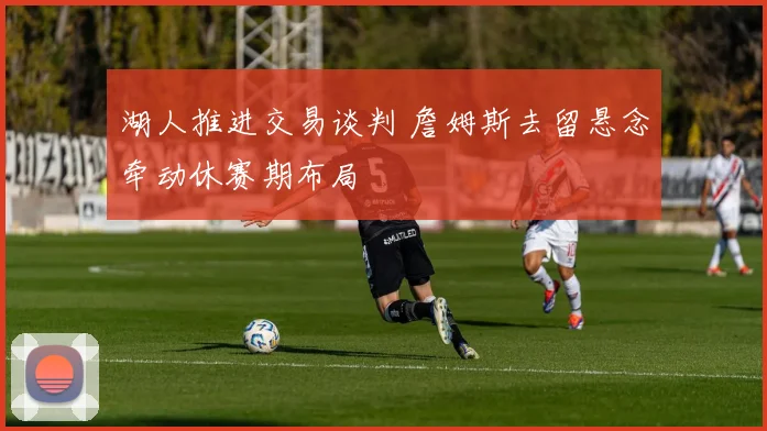 湖人推进交易谈判 詹姆斯去留悬念牵动休赛期布局