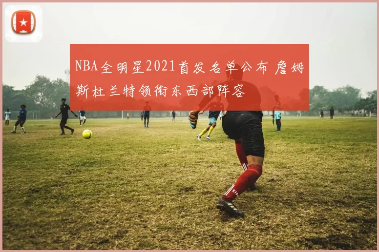NBA全明星2021首发名单公布 詹姆斯杜兰特领衔东西部阵容