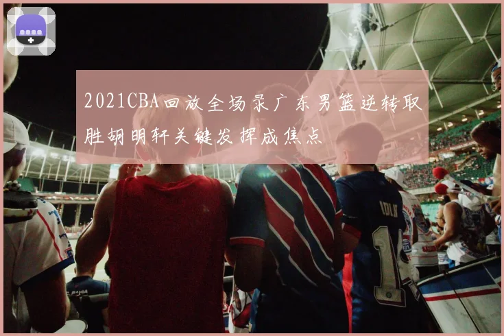 2021CBA回放全场录广东男篮逆转取胜胡明轩关键发挥成焦点