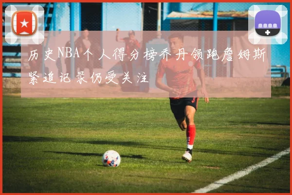 历史NBA个人得分榜乔丹领跑詹姆斯紧追记录仍受关注