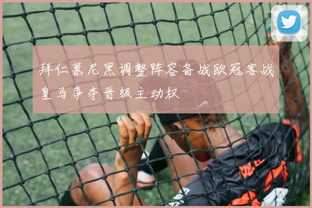拜仁慕尼黑调整阵容备战欧冠客战皇马争夺晋级主动权