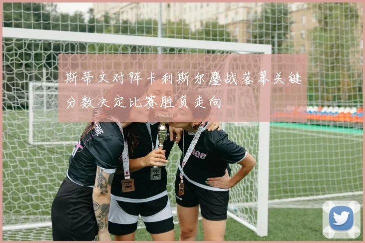 斯蒂文对阵卡利斯尔鏖战落幕关键分数决定比赛胜负走向