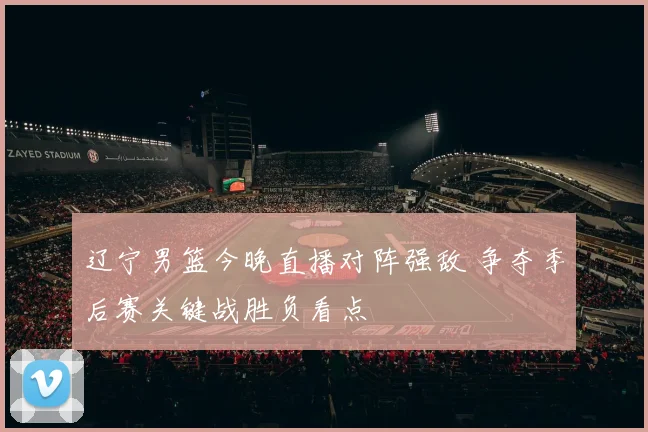 辽宁男篮今晚直播对阵强敌 争夺季后赛关键战胜负看点