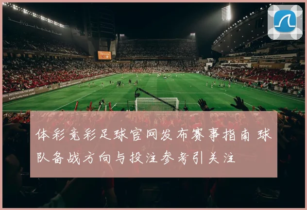 体彩竞彩足球官网发布赛事指南 球队备战方向与投注参考引关注