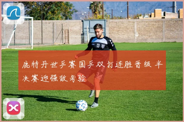 鹿特丹世乒赛国乒双打连胜晋级 半决赛迎强敌考验