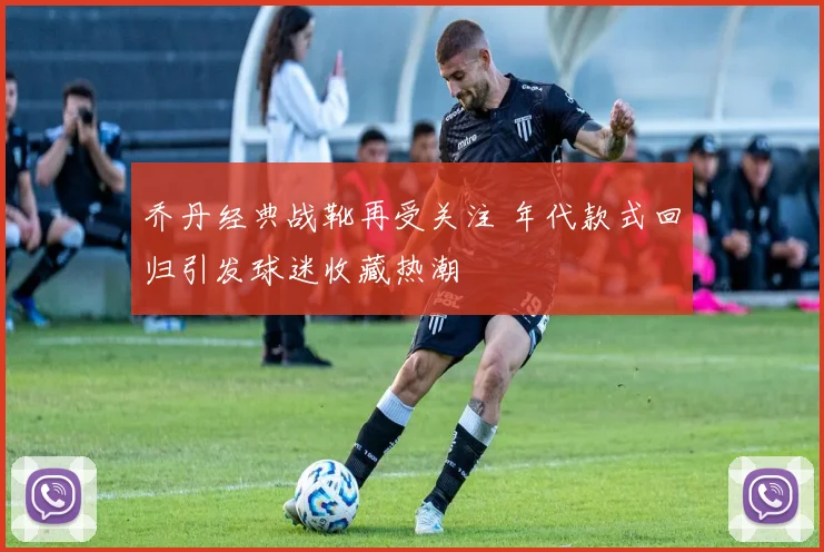 乔丹经典战靴再受关注 年代款式回归引发球迷收藏热潮