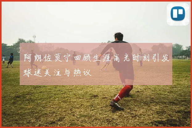 阿朗佐莫宁回顾生涯高光时刻引发球迷关注与热议