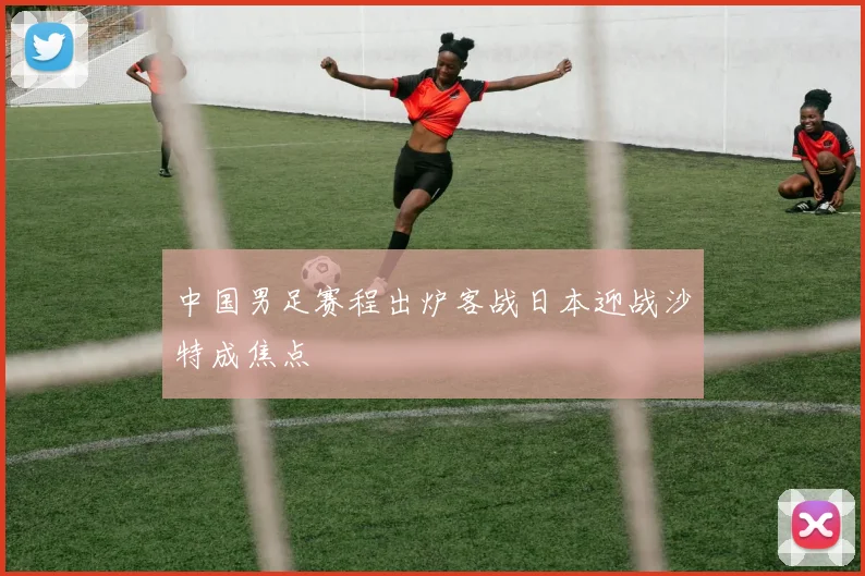 中国男足赛程出炉客战日本迎战沙特成焦点