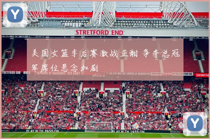 美国女篮季后赛激战正酣 争夺总冠军席位悬念加剧