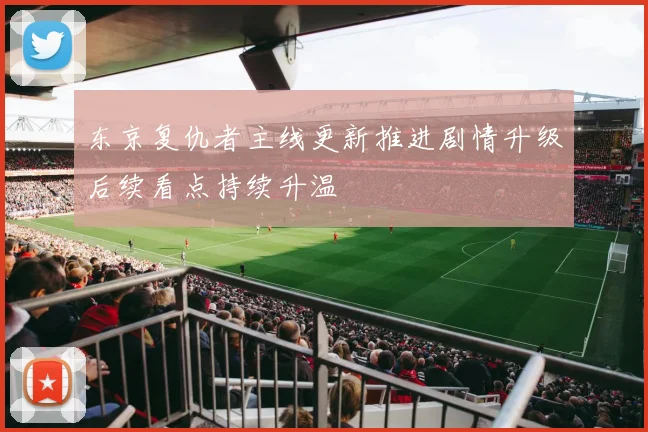 东京复仇者主线更新推进剧情升级后续看点持续升温