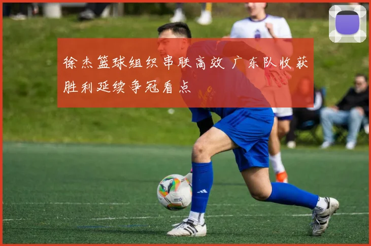 徐杰篮球组织串联高效 广东队收获胜利延续争冠看点