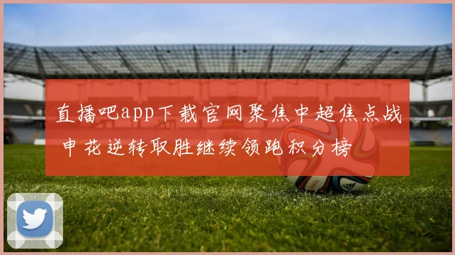 直播吧app下载官网聚焦中超焦点战 申花逆转取胜继续领跑积分榜