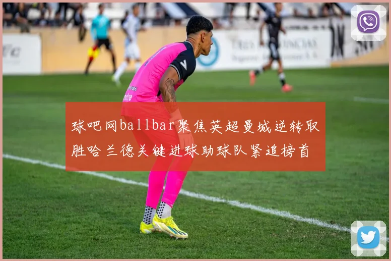 球吧网ballbar聚焦英超曼城逆转取胜哈兰德关键进球助球队紧追榜首