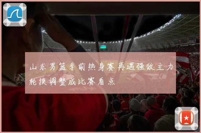 山东男篮季前热身赛再遇强敌主力轮换调整成比赛看点