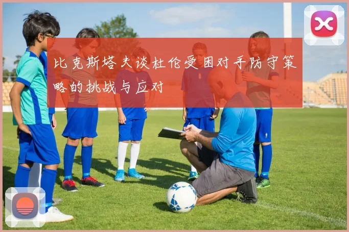 比克斯塔夫谈杜伦受困对手防守策略的挑战与应对