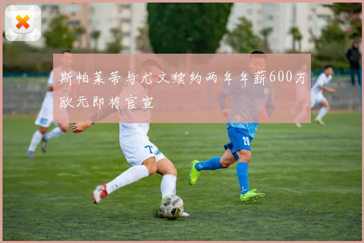 斯帕莱蒂与尤文续约两年年薪600万欧元即将官宣