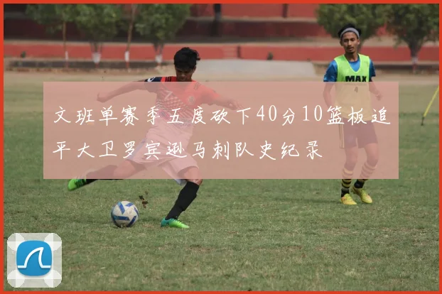 文班单赛季五度砍下40分10篮板追平大卫罗宾逊马刺队史纪录