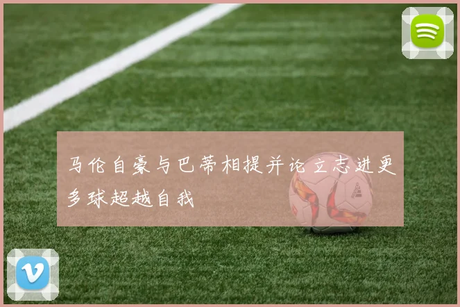 马伦自豪与巴蒂相提并论立志进更多球超越自我