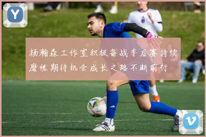 杨瀚森工作室积极备战季后赛持续磨练期待机会成长之路不断前行