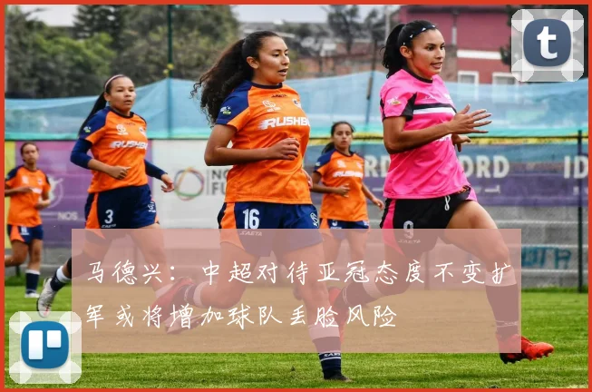 马德兴：中超对待亚冠态度不变扩军或将增加球队丢脸风险