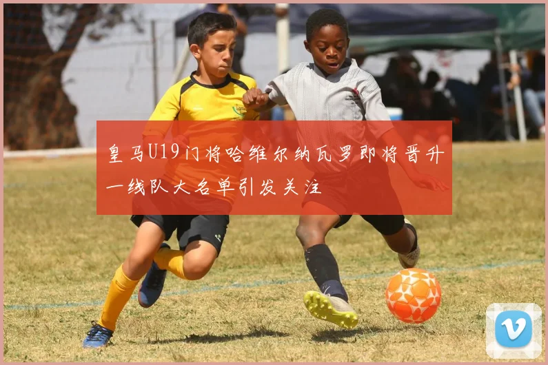 皇马U19门将哈维尔纳瓦罗即将晋升一线队大名单引发关注