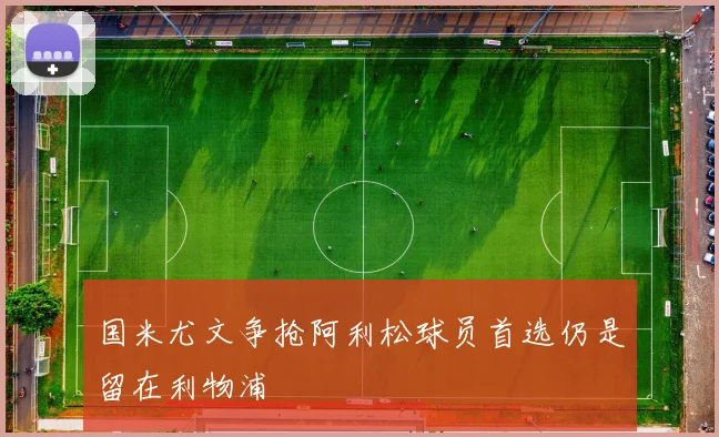 国米尤文争抢阿利松球员首选仍是留在利物浦