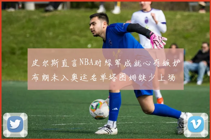 皮尔斯直言NBA对绿军成就心存嫉妒布朗未入奥运名单塔图姆缺少上场机会