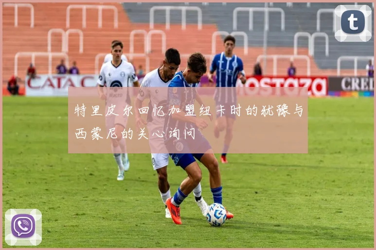 特里皮尔回忆加盟纽卡时的犹豫与西蒙尼的关心询问