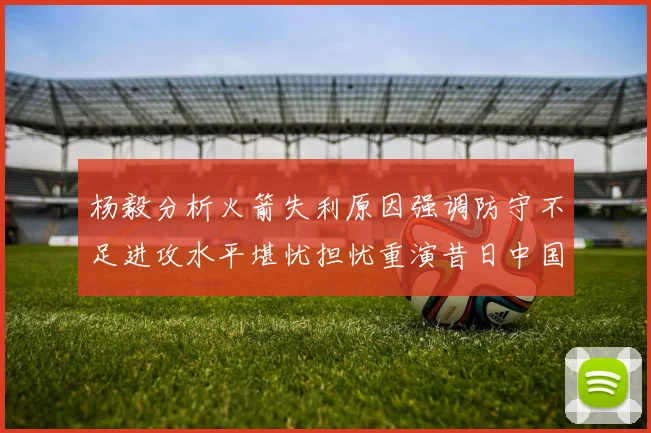 杨毅分析火箭失利原因强调防守不足进攻水平堪忧担忧重演昔日中国男篮困境