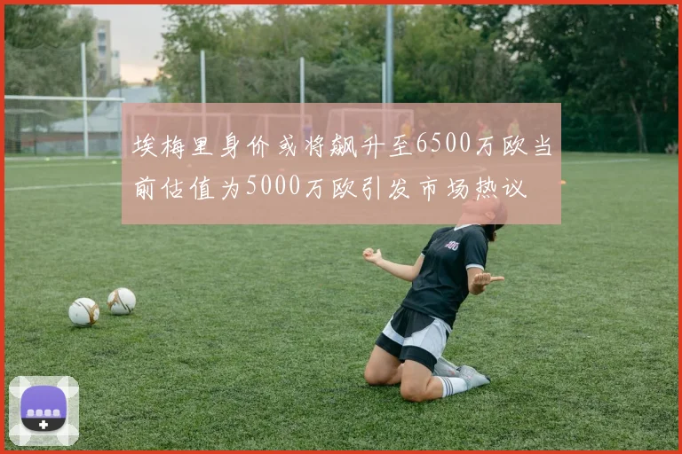 埃梅里身价或将飙升至6500万欧当前估值为5000万欧引发市场热议