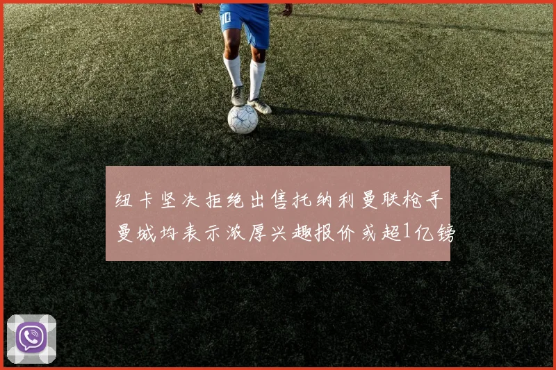 纽卡坚决拒绝出售托纳利曼联枪手曼城均表示浓厚兴趣报价或超1亿镑