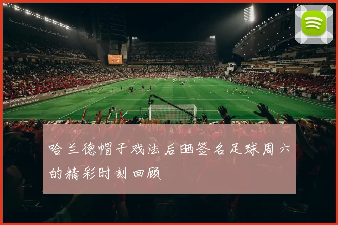 哈兰德帽子戏法后晒签名足球周六的精彩时刻回顾