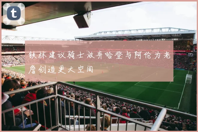 铁林建议骑士放弃哈登与阿伦为老詹创造更大空间