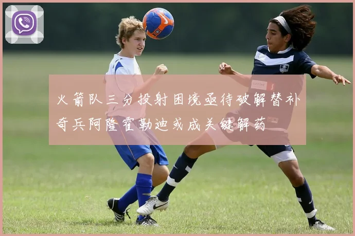 火箭队三分投射困境亟待破解替补奇兵阿隆霍勒迪或成关键解药
