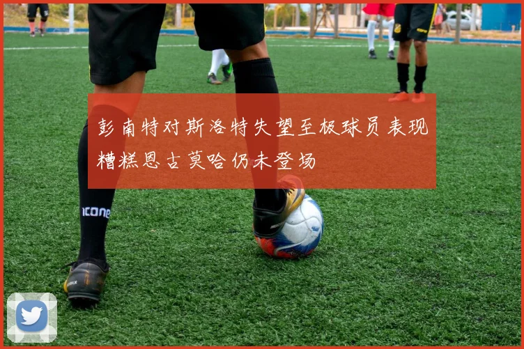 彭南特对斯洛特失望至极球员表现糟糕恩古莫哈仍未登场