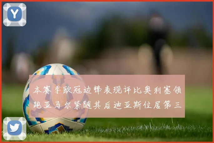本赛季欧冠边锋表现评比奥利塞领跑亚马尔紧随其后迪亚斯位居第三