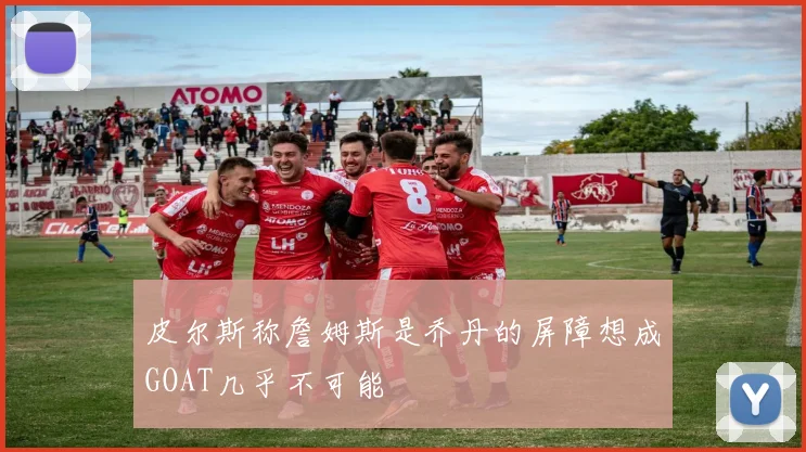 皮尔斯称詹姆斯是乔丹的屏障想成GOAT几乎不可能
