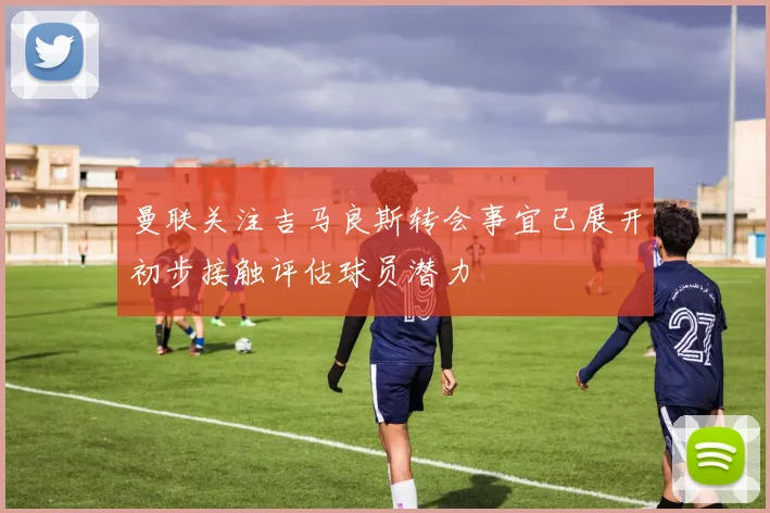 曼联关注吉马良斯转会事宜已展开初步接触评估球员潜力