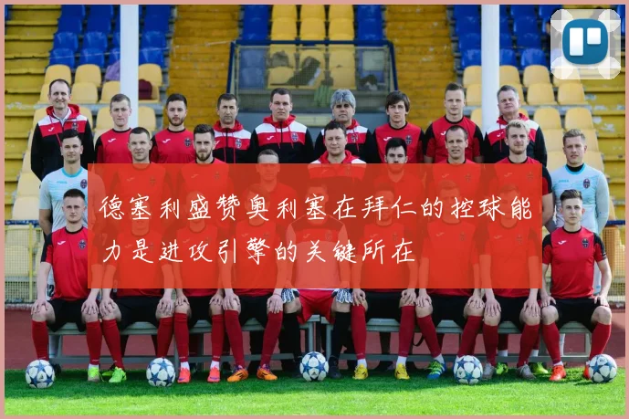 德塞利盛赞奥利塞在拜仁的控球能力是进攻引擎的关键所在