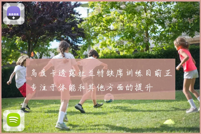 乌度卡透露杜兰特缺席训练目前正专注于体能和其他方面的提升