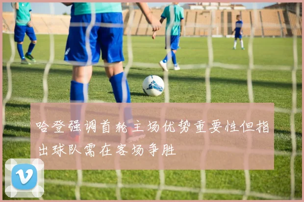 哈登强调首轮主场优势重要性但指出球队需在客场争胜