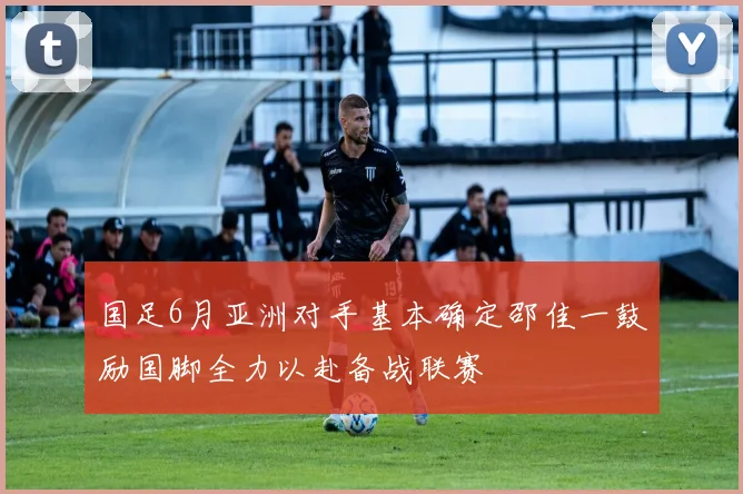 国足6月亚洲对手基本确定邵佳一鼓励国脚全力以赴备战联赛