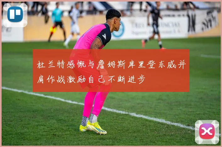 杜兰特感慨与詹姆斯库里登东威并肩作战激励自己不断进步