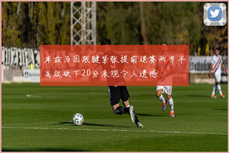 库兹马因跟腱紧张提前退赛两节半高效砍下20分表现令人遗憾