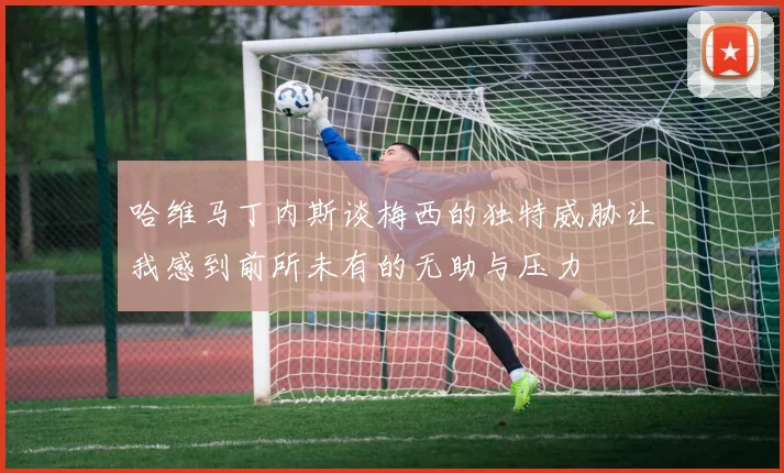哈维马丁内斯谈梅西的独特威胁让我感到前所未有的无助与压力